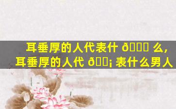 耳垂厚的人代表什 🐈 么,耳垂厚的人代 🐡 表什么男人